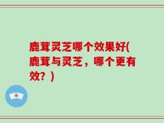 鹿茸灵芝哪个效果好(鹿茸与灵芝，哪个更有效？)