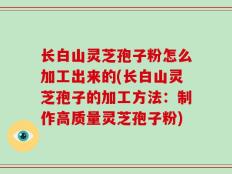 长白山灵芝孢子粉怎么加工出来的(长白山灵芝孢子的加工方法：制作高质量灵芝孢子粉)