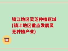 镇江地区灵芝种植区域(镇江地区重点发展灵芝种植产业)