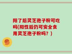 阳了后灵芝孢子粉可吃吗(阳性后仍可安全食用灵芝孢子粉吗？)