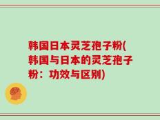 韩国日本灵芝孢子粉(韩国与日本的灵芝孢子粉：功效与区别)