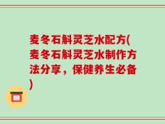 麦冬石斛灵芝水配方(麦冬石斛灵芝水制作方法分享，保健养生必备)