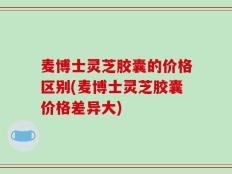 麦博士灵芝胶囊的价格区别(麦博士灵芝胶囊价格差异大)