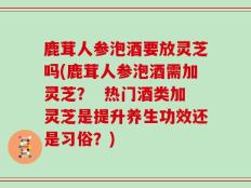鹿茸人参泡酒要放灵芝吗(鹿茸人参泡酒需加灵芝？  热门酒类加灵芝是提升养生功效还是习俗？)
