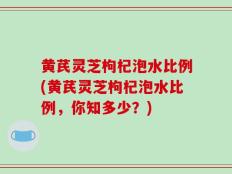 黄芪灵芝枸杞泡水比例(黄芪灵芝枸杞泡水比例，你知多少？)