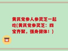 黄芪党参人参灵芝一起吃(黄芪党参灵芝：四宝齐聚，强身健体！)