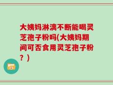 大姨妈淋漓不断能喝灵芝孢子粉吗(大姨妈期间可否食用灵芝孢子粉？)