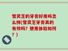 雪灵芝的牙膏好用吗怎么样(雪灵芝牙膏真的有效吗？使用体验如何？)