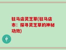 驻马店灵芝草(驻马店市：探寻灵芝草的神秘功效)
