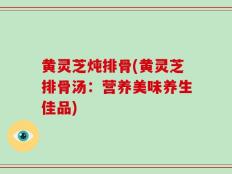黄灵芝炖排骨(黄灵芝排骨汤：营养美味养生佳品)