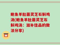 鲍鱼羊肚菌灵芝石斛鸡汤(鲍鱼羊肚菌灵芝石斛鸡汤：滋补佳品的做法分享)