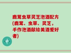 鹿茸虫草灵芝泡酒配方(鹿茸、虫草、灵芝，手作泡酒献给美酒爱好者)