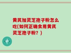 黄芪加灵芝孢子粉怎么吃(如何正确食用黄芪灵芝孢子粉？)