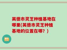 英德市灵芝种植基地在哪里(英德市灵芝种植基地的位置在哪？)
