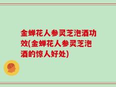金蝉花人参灵芝泡酒功效(金蝉花人参灵芝泡酒的惊人好处)