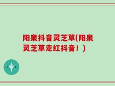 阳泉抖音灵芝草(阳泉灵芝草走红抖音！)
