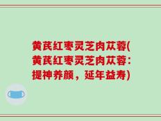 黄芪红枣灵芝肉苁蓉(黄芪红枣灵芝肉苁蓉：提神养颜，延年益寿)