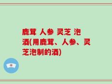 鹿茸 人参 灵芝 泡酒(用鹿茸、人参、灵芝泡制的酒)