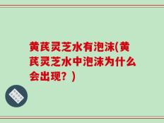 黄芪灵芝水有泡沫(黄芪灵芝水中泡沫为什么会出现？)