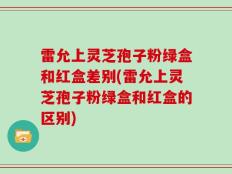 雷允上灵芝孢子粉绿盒和红盒差别(雷允上灵芝孢子粉绿盒和红盒的区别)