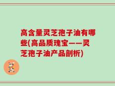 高含量灵芝孢子油有哪些(高品质瑰宝——灵芝孢子油产品剖析)