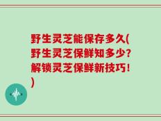 野生灵芝能保存多久(野生灵芝保鲜知多少？解锁灵芝保鲜新技巧！)