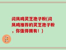 闫凤鸣灵芝孢子粉(闫凤鸣推荐的灵芝孢子粉，你值得拥有！)