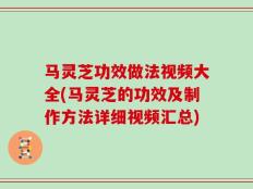 马灵芝功效做法视频大全(马灵芝的功效及制作方法详细视频汇总)