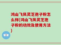 鸿山飞凤灵芝孢子粉怎么样(鸿山飞凤灵芝孢子粉的功效及使用方法)