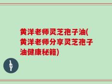 黄洋老师灵芝孢子油(黄洋老师分享灵芝孢子油健康秘籍)
