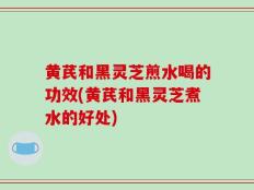 黄芪和黑灵芝煎水喝的功效(黄芪和黑灵芝煮水的好处)
