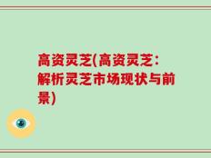 高资灵芝(高资灵芝：解析灵芝市场现状与前景)