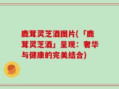 鹿茸灵芝酒图片(「鹿茸灵芝酒」呈现：奢华与健康的完美结合)