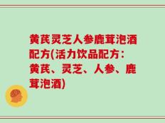 黄芪灵芝人参鹿茸泡酒配方(活力饮品配方：黄芪、灵芝、人参、鹿茸泡酒)