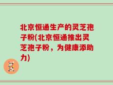 北京恒通生产的灵芝孢子粉(北京恒通推出灵芝孢子粉，为健康添助力)