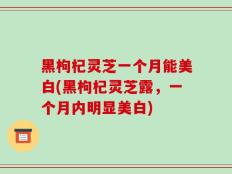 黑枸杞灵芝一个月能美白(黑枸杞灵芝露，一个月内明显美白)