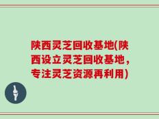 陕西灵芝回收基地(陕西设立灵芝回收基地，专注灵芝资源再利用)