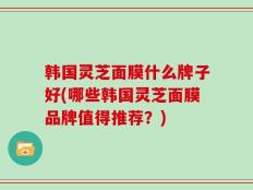 韩国灵芝面膜什么牌子好(哪些韩国灵芝面膜品牌值得推荐？)