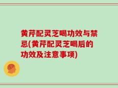 黄芹配灵芝喝功效与禁忌(黄芹配灵芝喝后的功效及注意事项)