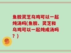 鱼胶灵芝乌鸡可以一起炖汤吗(鱼胶、灵芝和乌鸡可以一起炖成汤吗？)