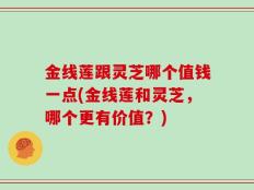 金线莲跟灵芝哪个值钱一点(金线莲和灵芝，哪个更有价值？)