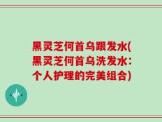 黑灵芝何首乌跟发水(黑灵芝何首乌洗发水：个人护理的完美组合)