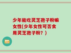 少年能吃灵芝孢子粉嘛女性(少年女性可否食用灵芝孢子粉？)