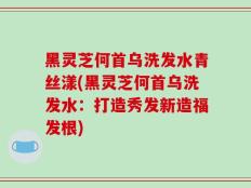 黑灵芝何首乌洗发水青丝漾(黑灵芝何首乌洗发水：打造秀发新造福发根)