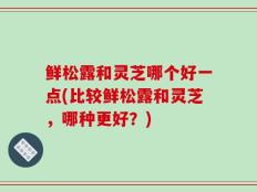鲜松露和灵芝哪个好一点(比较鲜松露和灵芝，哪种更好？)