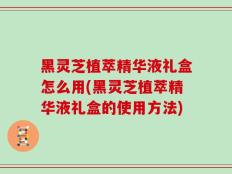 黑灵芝植萃精华液礼盒怎么用(黑灵芝植萃精华液礼盒的使用方法)
