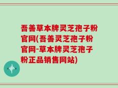 吾善草本牌灵芝孢子粉官网(吾善灵芝孢子粉官网-草本牌灵芝孢子粉正品销售网站)