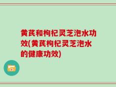 黄芪和枸杞灵芝泡水功效(黄芪枸杞灵芝泡水的健康功效)