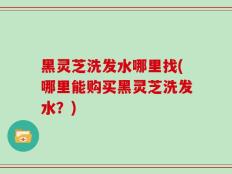 黑灵芝洗发水哪里找(哪里能购买黑灵芝洗发水？)