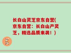 长白山灵芝京东自营(京东自营：长白山产灵芝，精选品质来袭！)